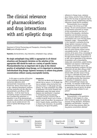 The clinical relevance                                                                             adherence to therapy issues, substance
                                                                                                   abuse history, and prior history of AED use.
                                                                                                   Many of the new drugs are approved only for

of pharmacokinetics
                                                                                                   adjunctive use; thus, polypharmacy and drug
                                                                                                   interactions should also be considered.3
                                                                                                       Pharmacokinetics has an important
                                                                                                   role to play in the clinical use of AED

and drug interactions                                                                              therapy.4 The term pharmacokinetics includes
                                                                                                   the quantitative assessment of changes
                                                                                                   of drug concentrations over time as a

with anti epileptic drugs                                                                          function of the absorption, distribution,
                                                                                                   metabolism and elimination processes.
                                                                                                   These processes determine drug plasma
                                                                                                   concentrations and in turn the drug plasma
                                                                                                   therapeutic ranges.5 Pharmacokinetics
Janet Mifsud BPharm(Hons), PhD(QUB)                                                                is thus important in estimating the drug
                                                                                                   dosage regimens necessary to achieve
                                                                                                   drug plasma concentrations and predicting
Department of Clinical Pharmacology and Therapeutics, University of Malta                          the time to steady-state concentration
Email: janet.mifsud@um.edu.mt                                                                      that will control seizures without causing
                                                                                                   unacceptable toxicity.6 In this paper an
Keywords: pharmacokinetics, drug interactions, antiepileptic drugs, epilepsy                       overview will be given of how a knowledge of
                                                                                                   pharmacokinetic mechanisms will determine
                                                                                                   the ideal pharmacokinetic characteristics of
No single antiepileptic drug (AED) is appropriate in all clinical                                  an AED, and an appreciation of the relevance
                                                                                                   of parameters such as bioavailability,
situations and therapeutic decisions on the selection of the                                       steady-state concentrations, protein-binding,
appropriate AED should be made on a variety of specific factors.                                   metabolism and clearance in AED therapy.4,7
Pharmacokinetics has an important role to play in the clinical                                         Various clinical factors such as age,
                                                                                                   underlying physiological conditions and drug
practice of antiepileptic drug therapy, as it is important in estimating                           interactions will also affect efficacy of AED
individualised drug dosage regimens necessary to achieve drug plasma                               medication.2 Interaction among AEDs, and
concentrations without causing unacceptable toxicity.                                              between AEDs and other classes of drugs,
                                                                                                   can result in undesirable drug levels and
                                                                                                   thus difficulty in achieving seizure control.5
    In this paper an overview will be given      Introduction                                      By anticipating possible drug interactions
of how knowledge of pharmacokinetic                  Data from the World Health Organization       or alterations in metabolism, adverse
mechanisms determines which                      indicate that as many as 1 in 20 people may       effects and breakthrough seizures may
pharmacokinetic characteristics an AED           have an epileptic seizure during their lives      be averted. An awareness of AED clinical
should have. Various clinical factors such       and that at least 1 in 200 people will have       pharmacokinetics will thus aid the choice of
as age, underlying physiological conditions      epilepsy.1 No single antiepileptic drug (AED)     an appropriate drug and permits the design
and drug interactions will also affect the       is appropriate in all clinical situations and     of an optimal dosage schedule for each
pharmacokinetics and efficacy of AED             epileptologists agree that proper seizure         patient.8
medication. It will be shown how by              diagnosis and classification is important
anticipating changes in pharmacokinetics         in individualizing pharmacotherapy.2              What is Pharmacokinetics?
due to possible drug interactions, or            Therapeutic decisions should be made on               Pharmacokinetics is the quantitative
alterations in one of the pharmacokinetic        a variety of specific factors such as seizure     description of what happens to a drug
parameters, adverse effects and breakthrough     type(s), onset of drug effect, the presence of    when it enters the body, and includes the
seizures may be averted and aid in the           renal or hepatic disease, possibility of drug     processes of drug absorption, distribution,
choice of optimal AED therapy for each           or disease state interactions, the possibility    metabolism and elimination / excretion -
patient.                                         of pregnancy, the age of the patient,             ADME and how these processes affect the
                                                                                                   drug plasma concentrations obtained.9


Figure 1. The relationship between pharmacokinetics and pharmacodynamics6

                    Pharmacokinetic Phase

             Dose                              Absorption                         Interaction with                         Biological
                                               Distribution                        Target Tissues                            Effect
                                               Metabolism
                                                Excretion                                         Pharmacodynamic Phase



Issue 15 Summer 2009                                                                  Journal of the Malta College of Pharmacy Practice          23
 