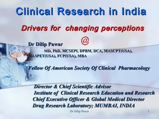 Clinical Research in India
 Drivers for changing perceptions

  Dr Dilip Pawar
        MD, PhD, MCSEPI, DPBM, DCA, MASCPT(USA),
  MASPET(USA), FCP(USA), MBA


  Fellow Of American Society Of Clinical Pharmacology


    Director & Chief Scientific Advisor
    Institute of Clinical Research Education and Research
    Chief Executive Officer & Global Medical Director
    Drug Research Laboratory; MUMBAI, INDIA
                    Dr Dilip Pawar                   1
 