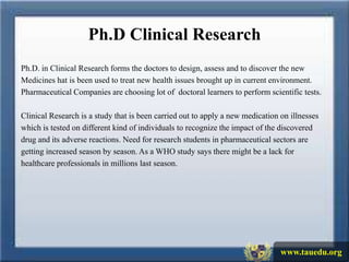 Ph.D Clinical Research
Ph.D. in Clinical Research forms the doctors to design, assess and to discover the new
Medicines hat is been used to treat new health issues brought up in current environment.
Pharmaceutical Companies are choosing lot of doctoral learners to perform scientific tests.

Clinical Research is a study that is been carried out to apply a new medication on illnesses
which is tested on different kind of individuals to recognize the impact of the discovered
drug and its adverse reactions. Need for research students in pharmaceutical sectors are
getting increased season by season. As a WHO study says there might be a lack for
healthcare professionals in millions last season.




                                                                                www.tauedu.org
 