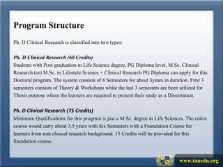 Program Structure
Ph. D Clinical Research is classified into two types:

Ph. D Clinical Research (60 Credits)
Students with Post graduation in Life Science degree, PG Diploma level, M.Sc. Clinical
Research (or) M.Sc. in Lifestyle Science + Clinical Research PG Diploma can apply for this
Doctoral program. The system consists of 6 Semesters for about 3years in duration. First 3
semesters consists of Theory & Workshops while the last 3 semesters are been utilized for
Thesis purpose where the learners are required to present their study as a Dissertation.

Ph. D Clinical Research (75 Credits)
Minimum Qualifications for this program is just a M.Sc. degree in Life Sciences. The entire
course would carry about 3.5 years with Six Semesters with a Foundation Course for
learners from non clinical research background. 15 Credits will be provided for this
foundation course.


                                                                              www.tauedu.org
 