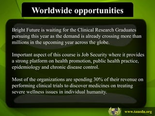 Worldwide opportunities

Bright Future is waiting for the Clinical Research Graduates
pursuing this year as the demand is already crossing more than
millions in the upcoming year across the globe.

Important aspect of this course is Job Security where it provides
a strong platform on health promotion, public health practice,
epidemiology and chronic disease control.

Most of the organizations are spending 30% of their revenue on
performing clinical trials to discover medicines on treating
severe wellness issues in individual humanity.


                                                       www.tauedu.org
 