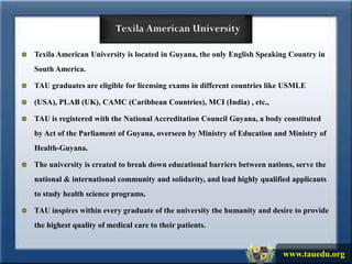 Texila American University is located in Guyana, the only English Speaking Country in
South America.

TAU graduates are eligible for licensing exams in different countries like USMLE

(USA), PLAB (UK), CAMC (Caribbean Countries), MCI (India) , etc.,

TAU is registered with the National Accreditation Council Guyana, a body constituted
by Act of the Parliament of Guyana, overseen by Ministry of Education and Ministry of
Health-Guyana.

The university is created to break down educational barriers between nations, serve the
national & international community and solidarity, and lead highly qualified applicants
to study health science programs.

TAU inspires within every graduate of the university the humanity and desire to provide
the highest quality of medical care to their patients.


                                                                          www.tauedu.org
 