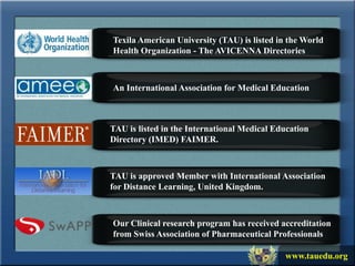 Texila American University (TAU) is listed in the World
Health Organization - The AVICENNA Directories



An International Association for Medical Education



TAU is listed in the International Medical Education
Directory (IMED) FAIMER.



TAU is approved Member with International Association
for Distance Learning, United Kingdom.



Our Clinical research program has received accreditation
from Swiss Association of Pharmaceutical Professionals

                                             www.tauedu.org
 