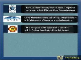 Texila American University has been added to register of
 participants in United Nations Global Compact program.


Global Alliance for Medical Education (GAME) is dedicated
to the advancement of innovation in medical education


TAU is recognized by the Department of Education
with the National Accreditation Council of Guyana.




                                             www.tauedu.org
 