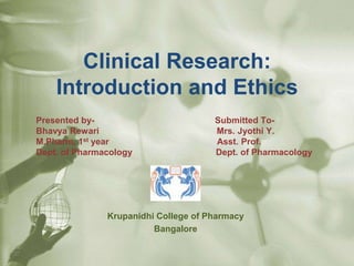 Clinical Research:
Introduction and Ethics
Presented by- Submitted To-
Bhavya Rewari Mrs. Jyothi Y.
M.Pharm, 1st year Asst. Prof.
Dept. of Pharmacology Dept. of Pharmacology
Krupanidhi College of Pharmacy
Bangalore
 