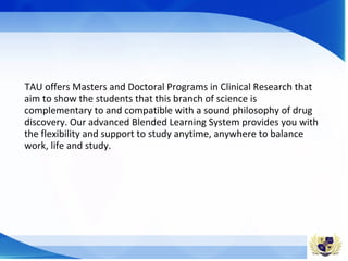 TAU offers Masters and Doctoral Programs in Clinical Research that
aim to show the students that this branch of science is
complementary to and compatible with a sound philosophy of drug
discovery. Our advanced Blended Learning System provides you with
the flexibility and support to study anytime, anywhere to balance
work, life and study.
 