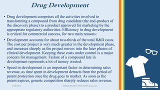 Drug Development
• Drug development comprises all the activities involved in
transforming a compound from drug candidate (the end-product of
the discovery phase) to a product approved for marketing by the
appropriate regulatory authorities. Efficiency in drug development
is critical for commercial success, for two main reasons:
• Development accounts for about two-thirds of the total R&D costs.
The cost per project is very much greater in the development phase,
and increases sharply as the project moves into the later phases of
clinical development. Keeping these costs under control is a major
concern for management. Failure of a compound late in
development represents a lot of money wasted.
• Speed in development is an important factor in determining sales
revenue, as time spent in development detracts from the period of
patent protection once the drug goes to market. As soon as the
patent expires, generic competition sharply reduces sales revenue.
3/28/2022 MANSICHAUHAN-SMTB.N.BSPCsalvav-vapi 10
 