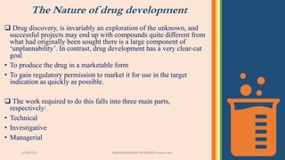 The Nature of drug development
3/28/2022 MANSICHAUHAN-SMTBNBSPCsalvav-vapi 11
 Drug discovery, is invariably an exploration of the unknown, and
successful projects may end up with compounds quite different from
what had originally been sought there is a large component of
‘unplannability’. In contrast, drug development has a very clear-cut
goal
• To produce the drug in a marketable form
• To gain regulatory permission to market it for use in the target
indication as quickly as possible.
 The work required to do this falls into three main parts,
respectively:
• Technical
• Investigative
• Managerial
 