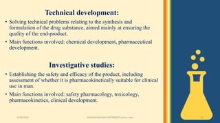 Technical development:
• Solving technical problems relating to the synthesis and
formulation of the drug substance, aimed mainly at ensuring the
quality of the end-product.
• Main functions involved: chemical development, pharmaceutical
development.
Investigative studies:
• Establishing the safety and efficacy of the product, including
assessment of whether it is pharmacokinetically suitable for clinical
use in man.
• Main functions involved: safety pharmacology, toxicology,
pharmacokinetics, clinical development.
3/28/2022 MANSICHAUHAN-SMTBNBSPCsalvav-vapi 12
 