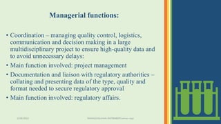 Managerial functions:
• Coordination – managing quality control, logistics,
communication and decision making in a large
multidisciplinary project to ensure high-quality data and
to avoid unnecessary delays:
• Main function involved: project management
• Documentation and liaison with regulatory authorities –
collating and presenting data of the type, quality and
format needed to secure regulatory approval
• Main function involved: regulatory affairs.
3/28/2022 MANSICHAUHAN-SMTBNBSPCsalvav-vapi 13
 