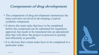 Components of drug development
• The components of drug development summarizes the
main activities involved in developing a typical
synthetic compound.
• It shows the main tasks that have to be completed
before the compound can be submitted for regulatory
approval, but needs to be translated into an operational
plan that will allow the project to proceed as quickly
and efficiently as possible.
• It is obvious that certain tasks have to be completed in a
particular order.
3/28/2022 MANSICHAUHAN-SMTBNBSPCsalvav-vapi 14
 