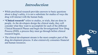 Introduction
3/28/2022 MANSICHAUHAN-SMTB.N.BSPCsalvav-vapi 18
• While preclinical research provides answers to basic questions
about a drug’s safety, it is not a substitute for studies of ways the
drug will interact with the human body.
• “Clinical research” refers to studies, or trials, that are done in
people. As the developers design the clinical study, they will
consider what they want to accomplish for each of the different
Clinical Research Phases and begin the Investigational New Drug
Process (IND), a process they must go through before clinical
research begins.
• The clinical development stream is the most complex part of the
drug development process. It also extensively consumes financial
and human resources.
 