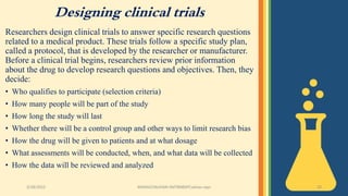 Designing clinical trials
Researchers design clinical trials to answer specific research questions
related to a medical product. These trials follow a specific study plan,
called a protocol, that is developed by the researcher or manufacturer.
Before a clinical trial begins, researchers review prior information
about the drug to develop research questions and objectives. Then, they
decide:
• Who qualifies to participate (selection criteria)
• How many people will be part of the study
• How long the study will last
• Whether there will be a control group and other ways to limit research bias
• How the drug will be given to patients and at what dosage
• What assessments will be conducted, when, and what data will be collected
• How the data will be reviewed and analyzed
3/28/2022 MANSICHAUHAN-SMTBNBSPCsalvav-vapi 20
 