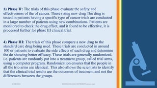 3/28/2022 MANSICHAUHAN-SMTBNBSPCsalvav-vapi 22
3) Phase II: The trials of this phase evaluate the safety and
effectiveness of the of cancer. These rising new drug The drug is
tested in patients having a specific type of cancer trials are conducted
in a large number of patients using new combinations. Patients are
monitored to check the drug effect, and it found to be effective, it is
processed further for phase III clinical trial.
4) Phase III: The trials of this phase compare a new drug to the
standard care drug being used. These trials are conducted in around
100 or patients to evaluate the side effects of each drug and determine
the do showing better efficacy. These trials are generally randomized,
i.e. patients are randomly put into a treatment group, called trial arms,
using a computer program. Randomization ensures that the people in
all the trio arms are identical. This also allows the scientists to identify
that the clinical trial results are the outcomes of treatment and not the
differences between the groups.
 