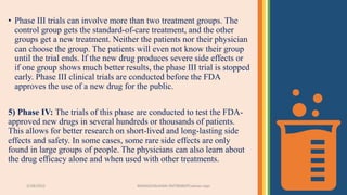3/28/2022 MANSICHAUHAN-SMTBNBSPCsalvav-vapi 23
• Phase III trials can involve more than two treatment groups. The
control group gets the standard-of-care treatment, and the other
groups get a new treatment. Neither the patients nor their physician
can choose the group. The patients will even not know their group
until the trial ends. If the new drug produces severe side effects or
if one group shows much better results, the phase III trial is stopped
early. Phase III clinical trials are conducted before the FDA
approves the use of a new drug for the public.
5) Phase IV: The trials of this phase are conducted to test the FDA-
approved new drugs in several hundreds or thousands of patients.
This allows for better research on short-lived and long-lasting side
effects and safety. In some cases, some rare side effects are only
found in large groups of people. The physicians can also learn about
the drug efficacy alone and when used with other treatments.
 