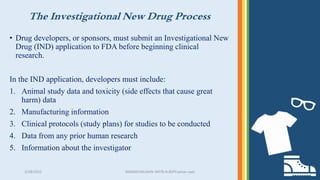The Investigational New Drug Process
3/28/2022 MANSICHAUHAN-SMTB.N.BSPCsalvav-vapi 24
• Drug developers, or sponsors, must submit an Investigational New
Drug (IND) application to FDA before beginning clinical
research.
In the IND application, developers must include:
1. Animal study data and toxicity (side effects that cause great
harm) data
2. Manufacturing information
3. Clinical protocols (study plans) for studies to be conducted
4. Data from any prior human research
5. Information about the investigator
 
