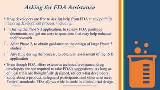 Asking for FDA Assistance
• Drug developers are free to ask for help from FDA at any point in
the drug development process, including:
1. During the Pre-IND application, to review FDA guidance
documents and get answers to questions that may help enhance
their research
2. After Phase 2, to obtain guidance on the design of large Phase 3
studies
3. Any time during the process, to obtain an assessment of the IND
application
• Even though FDA offers extensive technical assistance, drug
developers are not required to take FDA’s suggestions. As long as
clinical trials are thoughtfully designed, reflect what developers
know about a product, safeguard participants, and otherwise meet
Federal standards, FDA allows wide latitude in clinical trial design.
3/28/2022 MANSICHAUHAN-SMTBNBSPCsalvav-vapi 25
 