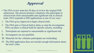 Approval
• The FDA review team has 30 days to review the original IND
submission. The process protects volunteers who participate in
clinical trials from unreasonable and significant risk in clinical
trials. FDA responds to IND applications in one of two ways:
1. The FDA gives Approval to begin clinical trials.
2. The FDA puts a Clinical hold to delay or stop the investigation.
FDA can place a clinical hold for specific reasons, including:
I. Participants are exposed to unreasonable or significant risk.
II. Investigators are not qualified.
III. Materials for the volunteer participants are misleading.
IV. The IND application does not include enough information about
the trial’s risks.
3/28/2022 MANSICHAUHAN-SMTBNBSPCsalvav-vapi 27
 