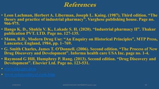 References
• Leon Lachman, Herbert A. Liberman, Joseph L. Kaing. (1987). Third edition. “The
theory and practice of industrial pharmacy”. Varghese publishing house. Page no.
966-975.
• Ilango K. D., Shukla V. K., Lakade S. H. (2020). “Industrial pharmacy II”. Thakur
publication PVT. LTD. Page no. 127-135.
• Mann, R.D., Modern Drug Use: “An Enquiry on Historical Principles”, MTP Press,
Lancaster, England, 1984, pp. 1–769.
• G. Smith Charles, James T. O'Donnell. (2006). Second edition. “The Process of New
Drug Discovery and Development”. Informa health care USA Inc. page no. 1-4.
• Raymond G Hill, Humphrey P. Rang. (2013). Second edition. “Drug Discovery and
Development”. Elsevier Ltd. Page no. 123-531.
• www.fda.gov.htm
• www.sciencedirect.com.htm
3/28/2022 MANSICHAUHAN-SMTBNBSPCsalvav-vapi 29
 