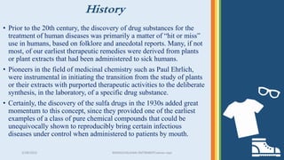 History
• Prior to the 20th century, the discovery of drug substances for the
treatment of human diseases was primarily a matter of “hit or miss”
use in humans, based on folklore and anecdotal reports. Many, if not
most, of our earliest therapeutic remedies were derived from plants
or plant extracts that had been administered to sick humans.
• Pioneers in the field of medicinal chemistry such as Paul Ehrlich,
were instrumental in initiating the transition from the study of plants
or their extracts with purported therapeutic activities to the deliberate
synthesis, in the laboratory, of a specific drug substance.
• Certainly, the discovery of the sulfa drugs in the 1930s added great
momentum to this concept, since they provided one of the earliest
examples of a class of pure chemical compounds that could be
unequivocally shown to reproducibly bring certain infectious
diseases under control when administered to patients by mouth.
3/28/2022 MANSICHAUHAN-SMTBNBSPCsalvav-vapi 3
 