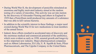 3/28/2022 MANSICHAUHAN-SMTBNBSPCsalvav-vapi 4
• During World War II, the development of penicillin stimulated an
enormous and highly motivated industry aimed at the random
testing of a variety of microbes, This activity was set into motion
by the discovery of Alexander Fleming and others in England in
1929 that a Penicillium mold produced tiny amounts of a substance
that was able to kill various bacteria.
• In addition to the scientific interest in these findings, a major need
existed during World War II for new medications to treat members
of the armed forces.
• Indeed, these efforts resulted in accelerated rates of discovery and
the enormous medical and commercial potential of the antibiotics,
which were evident as early as 1950, assured growth and longevity
to this important new industry. Major pharmaceutical companies
such as Abbott Laboratories, Eli Lilly, E. R. Squibb & Sons, Pfizer
Pharmaceuticals, and The Upjohn Company in the United States.
 