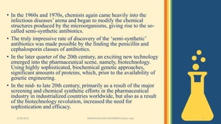 • In the 1960s and 1970s, chemists again came heavily into the
infectious diseases’ arena and began to modify the chemical
structures produced by the microorganisms, giving rise to the so-
called semi-synthetic antibiotics.
• The truly impressive rate of discovery of the ‘semi-synthetic’
antibiotics was made possible by the finding the penicillin and
cephalosporin classes of antibiotics.
• In the later quarter of the 20th century, an exciting new technology
emerged into the pharmaceutical scene, namely, biotechnology.
Using highly sophisticated, biochemical genetic approaches,
significant amounts of proteins, which, prior to the availability of
genetic engineering.
• In the mid- to late 20th century, primarily as a result of the major
screening and chemical synthetic efforts in the pharmaceutical
industry in industrialized countries worldwide, but also as a result
of the biotechnology revolution, increased the need for
sophistication and efficacy.
3/28/2022 MANSICHAUHAN-SMTBNBSPCsalvav-vapi 5
 
