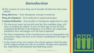 Introduction
 The creation of a new drug can be broadly divided into three main
phases:
Drug discovery – from therapeutic concept to molecule
Drug development – from molecule to registered product
Commercialization – from product to therapeutic application to sales.
• The discovery team, having delivered the first candidate drug, will
carry on looking for others, to serve as back-ups in case the lead
compound should fail in development, or as follow-up compounds
intended to have advantages over the lead compound.
• The three components of the overall process are not independent and
consecutive stages, but have to be closely coordinated at all stages of
the project.
• At the outset of any new project, the criteria against which the plan
will be judged include not only its scientific strength and originality
but, importantly, development and marketing issues.
3/28/2022 MANSICHAUHAN-SMTBNBSPCsalvav-vapi 6
 
