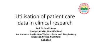 Utilisation of patient care
data in clinical research
Prof Dr. Smriti Arora
Principal, CENER, AIIMS Rishikesh
For National Institute of Tuberculosis and Respiratory
Diseases(NITRD), NEW Delhi
1.09.2023
 