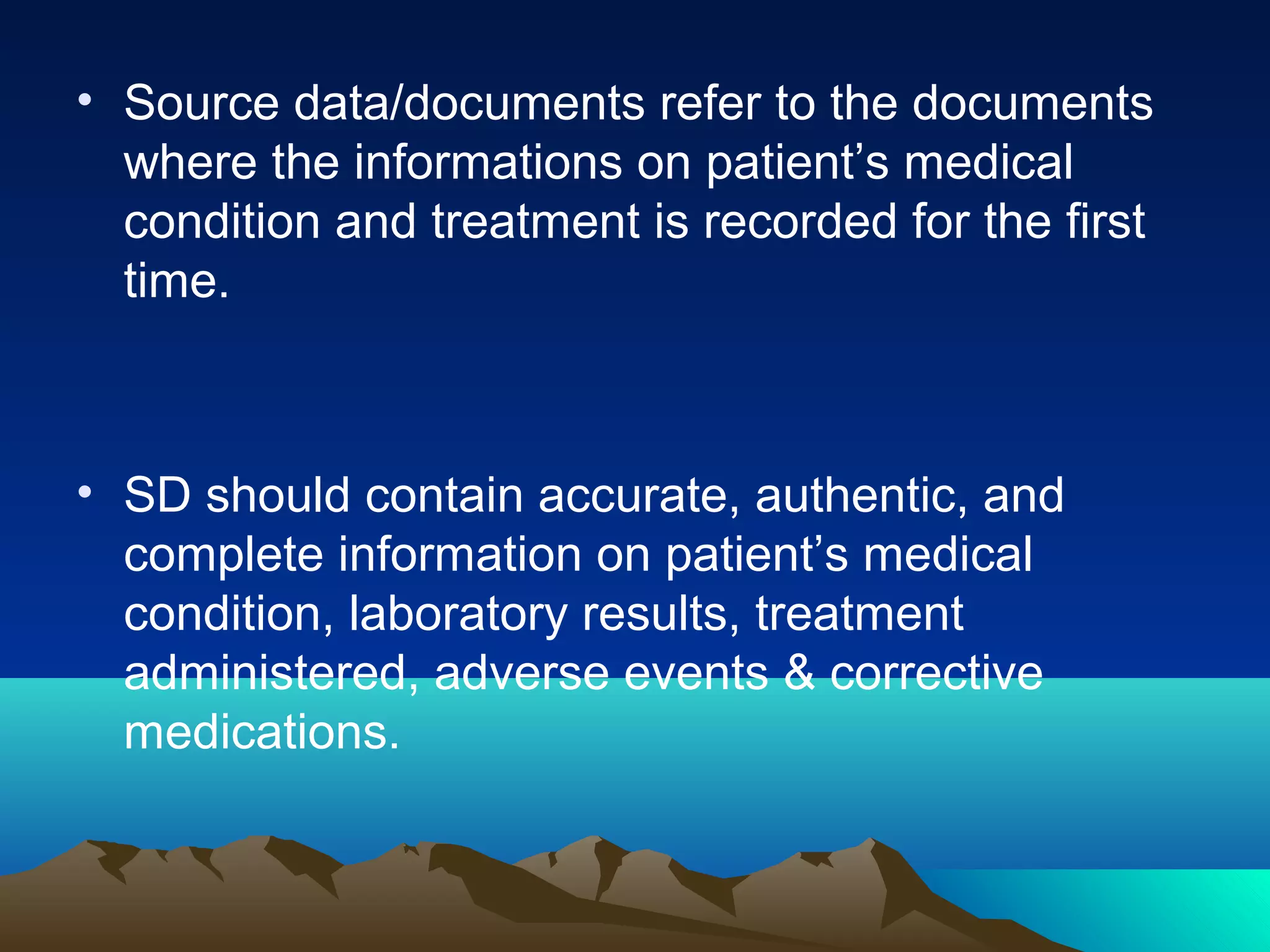 • Source data/documents refer to the documents
where the informations on patient’s medical
condition and treatment is recorded for the first
time.
• SD should contain accurate, authentic, and
complete information on patient’s medical
condition, laboratory results, treatment
administered, adverse events & corrective
medications.
 