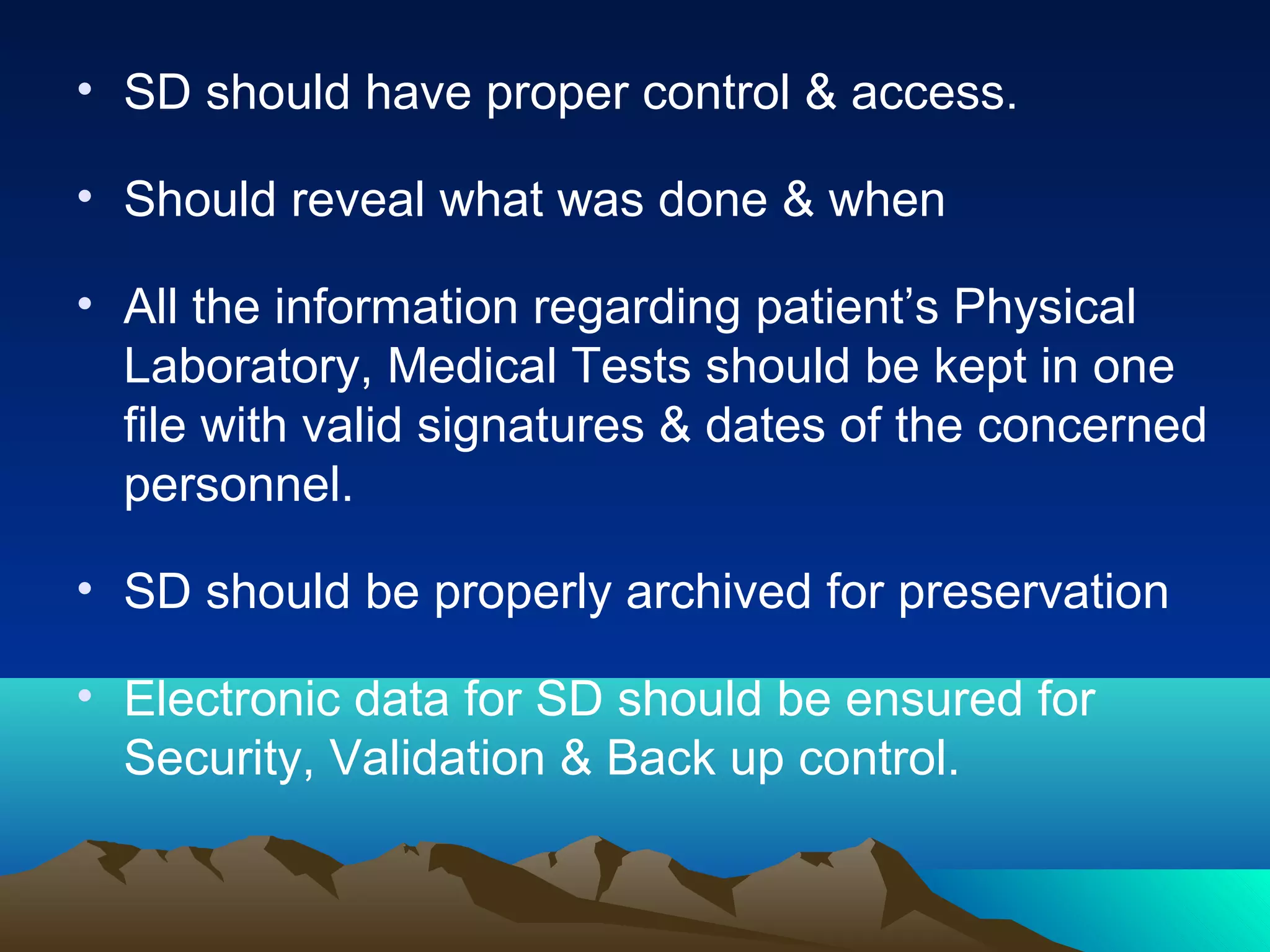 • SD should have proper control & access.
• Should reveal what was done & when
• All the information regarding patient’s Physical
Laboratory, Medical Tests should be kept in one
file with valid signatures & dates of the concerned
personnel.
• SD should be properly archived for preservation
• Electronic data for SD should be ensured for
Security, Validation & Back up control.
 