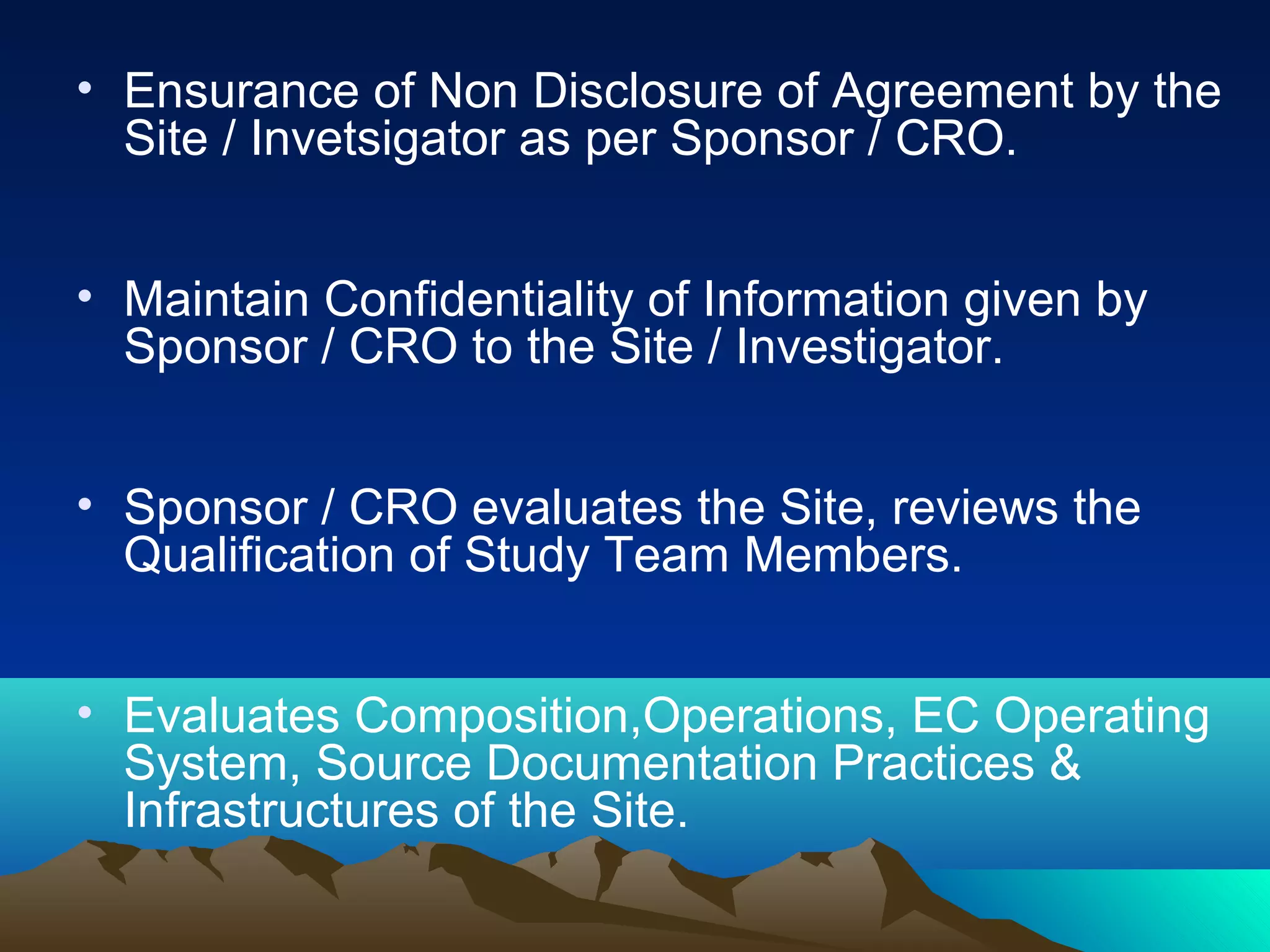 • Ensurance of Non Disclosure of Agreement by the
Site / Invetsigator as per Sponsor / CRO.
• Maintain Confidentiality of Information given by
Sponsor / CRO to the Site / Investigator.
• Sponsor / CRO evaluates the Site, reviews the
Qualification of Study Team Members.
• Evaluates Composition,Operations, EC Operating
System, Source Documentation Practices &
Infrastructures of the Site.
 