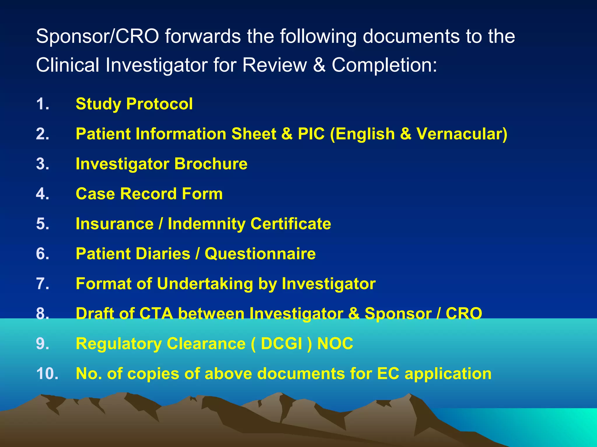 Sponsor/CRO forwards the following documents to the
Clinical Investigator for Review & Completion:
1. Study Protocol
2. Patient Information Sheet & PIC (English & Vernacular)
3. Investigator Brochure
4. Case Record Form
5. Insurance / Indemnity Certificate
6. Patient Diaries / Questionnaire
7. Format of Undertaking by Investigator
8. Draft of CTA between Investigator & Sponsor / CRO
9. Regulatory Clearance ( DCGI ) NOC
10. No. of copies of above documents for EC application
 