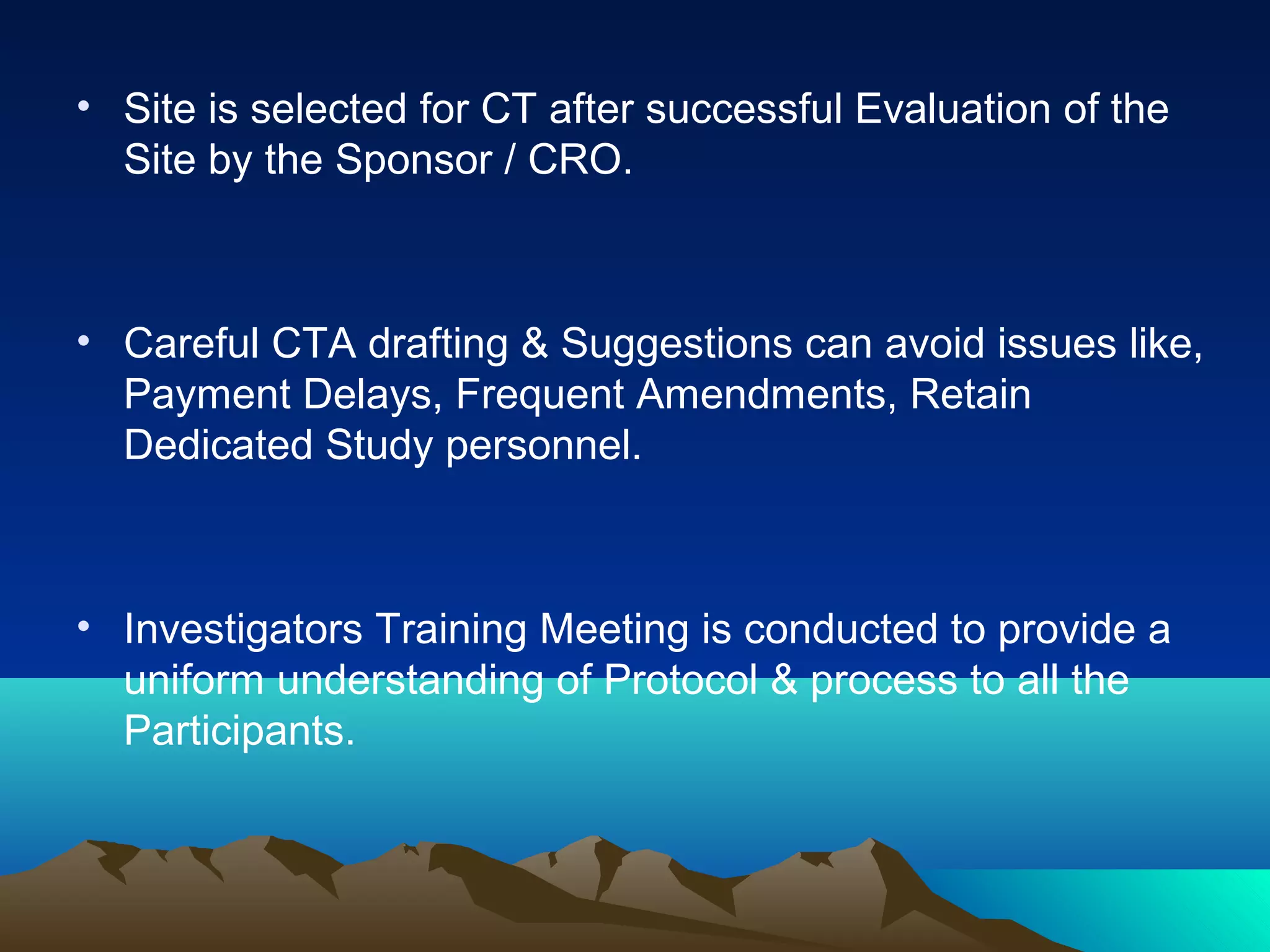 • Site is selected for CT after successful Evaluation of the
Site by the Sponsor / CRO.
• Careful CTA drafting & Suggestions can avoid issues like,
Payment Delays, Frequent Amendments, Retain
Dedicated Study personnel.
• Investigators Training Meeting is conducted to provide a
uniform understanding of Protocol & process to all the
Participants.
 