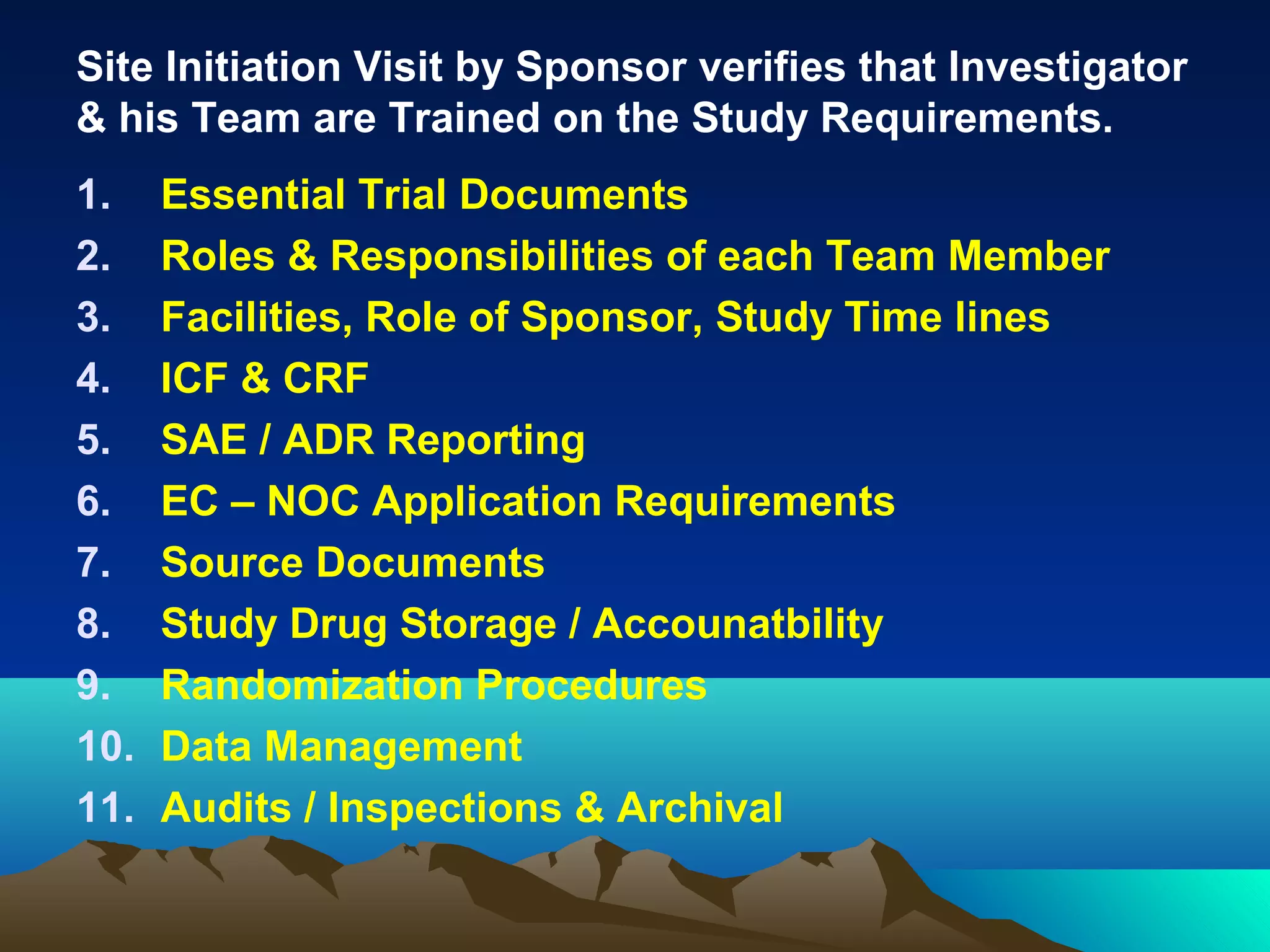 Site Initiation Visit by Sponsor verifies that Investigator
& his Team are Trained on the Study Requirements.
1. Essential Trial Documents
2. Roles & Responsibilities of each Team Member
3. Facilities, Role of Sponsor, Study Time lines
4. ICF & CRF
5. SAE / ADR Reporting
6. EC – NOC Application Requirements
7. Source Documents
8. Study Drug Storage / Accounatbility
9. Randomization Procedures
10. Data Management
11. Audits / Inspections & Archival
 
