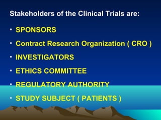 Stakeholders of the Clinical Trials are:
• SPONSORS
• Contract Research Organization ( CRO )
• INVESTIGATORS
• ETHICS COMMITTEE
• REGULATORY AUTHORITY
• STUDY SUBJECT ( PATIENTS )
 