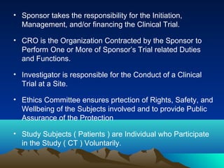 • Sponsor takes the responsibility for the Initiation,
Management, and/or financing the Clinical Trial.
• CRO is the Organization Contracted by the Sponsor to
Perform One or More of Sponsor’s Trial related Duties
and Functions.
• Investigator is responsible for the Conduct of a Clinical
Trial at a Site.
• Ethics Committee ensures prtection of Rights, Safety, and
Wellbeing of the Subjects involved and to provide Public
Assurance of the Protection
• Study Subjects ( Patients ) are Individual who Participate
in the Study ( CT ) Voluntarily.
 