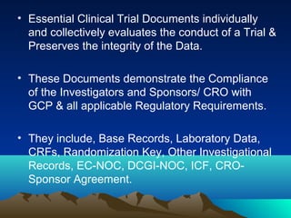 • Essential Clinical Trial Documents individually
and collectively evaluates the conduct of a Trial &
Preserves the integrity of the Data.
• These Documents demonstrate the Compliance
of the Investigators and Sponsors/ CRO with
GCP & all applicable Regulatory Requirements.
• They include, Base Records, Laboratory Data,
CRFs, Randomization Key, Other Investigational
Records, EC-NOC, DCGI-NOC, ICF, CRO-
Sponsor Agreement.
 