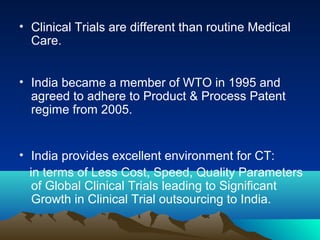 • Clinical Trials are different than routine Medical
Care.
• India became a member of WTO in 1995 and
agreed to adhere to Product & Process Patent
regime from 2005.
• India provides excellent environment for CT:
in terms of Less Cost, Speed, Quality Parameters
of Global Clinical Trials leading to Significant
Growth in Clinical Trial outsourcing to India.
 