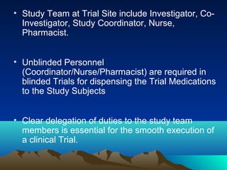 • Study Team at Trial Site include Investigator, Co-
Investigator, Study Coordinator, Nurse,
Pharmacist.
• Unblinded Personnel
(Coordinator/Nurse/Pharmacist) are required in
blinded Trials for dispensing the Trial Medications
to the Study Subjects
• Clear delegation of duties to the study team
members is essential for the smooth execution of
a clinical Trial.
 