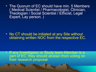 • The Quorum of EC should have min. 5 Members
( Medical Scientist / Pharmacologist, Clinician,
Theologian / Social Scientist / Ethicist, Legal
Expert, Lay person. )
• No CT should be initiated at any Site without
obtaining written NOC from the respective EC.
• If any Investigator or Study team Member is a
part of EC, they should abstain from voting on
their research proposal.
 