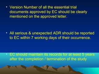 • Version Number of all the essential trial
documents approved by EC should be clearly
mentioned on the approved letter.
• All serious & unexpected ADR should be reported
to EC within 7 working days of their occurrence.
• EC should maintain its records for at least 5 years
after the completion / termination of the study
 
