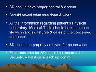 • SD should have proper control & access.
• Should reveal what was done & when
• All the information regarding patient’s Physical
Laboratory, Medical Tests should be kept in one
file with valid signatures & dates of the concerned
personnel.
• SD should be properly archived for preservation
• Electronic data for SD should be ensured for
Security, Validation & Back up control.
 