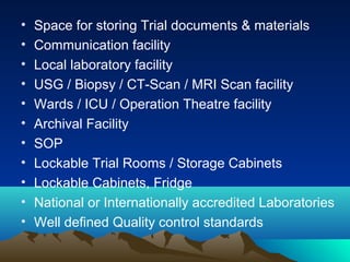 • Space for storing Trial documents & materials
• Communication facility
• Local laboratory facility
• USG / Biopsy / CT-Scan / MRI Scan facility
• Wards / ICU / Operation Theatre facility
• Archival Facility
• SOP
• Lockable Trial Rooms / Storage Cabinets
• Lockable Cabinets, Fridge
• National or Internationally accredited Laboratories
• Well defined Quality control standards
 