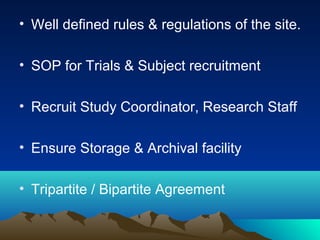 • Well defined rules & regulations of the site.
• SOP for Trials & Subject recruitment
• Recruit Study Coordinator, Research Staff
• Ensure Storage & Archival facility
• Tripartite / Bipartite Agreement
 
