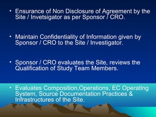 • Ensurance of Non Disclosure of Agreement by the
Site / Invetsigator as per Sponsor / CRO.
• Maintain Confidentiality of Information given by
Sponsor / CRO to the Site / Investigator.
• Sponsor / CRO evaluates the Site, reviews the
Qualification of Study Team Members.
• Evaluates Composition,Operations, EC Operating
System, Source Documentation Practices &
Infrastructures of the Site.
 