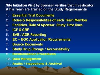 Site Initiation Visit by Sponsor verifies that Investigator
& his Team are Trained on the Study Requirements.
1. Essential Trial Documents
2. Roles & Responsibilities of each Team Member
3. Facilities, Role of Sponsor, Study Time lines
4. ICF & CRF
5. SAE / ADR Reporting
6. EC – NOC Application Requirements
7. Source Documents
8. Study Drug Storage / Accounatbility
9. Randomization Procedures
10. Data Management
11. Audits / Inspections & Archival
 