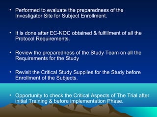 • Performed to evaluate the preparedness of the
Investigator Site for Subject Enrollment.
• It is done after EC-NOC obtained & fulfillment of all the
Protocol Requirements.
• Review the preparedness of the Study Team on all the
Requirements for the Study
• Revisit the Critical Study Supplies for the Study before
Enrollment of the Subjects.
• Opportunity to check the Critical Aspects of The Trial after
initial Training & before implementation Phase.
 