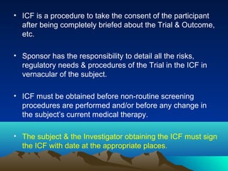 • ICF is a procedure to take the consent of the participant
after being completely briefed about the Trial & Outcome,
etc.
• Sponsor has the responsibility to detail all the risks,
regulatory needs & procedures of the Trial in the ICF in
vernacular of the subject.
• ICF must be obtained before non-routine screening
procedures are performed and/or before any change in
the subject’s current medical therapy.
• The subject & the Investigator obtaining the ICF must sign
the ICF with date at the appropriate places.
 