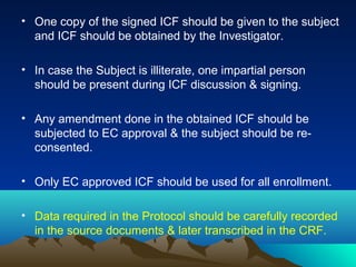 • One copy of the signed ICF should be given to the subject
and ICF should be obtained by the Investigator.
• In case the Subject is illiterate, one impartial person
should be present during ICF discussion & signing.
• Any amendment done in the obtained ICF should be
subjected to EC approval & the subject should be re-
consented.
• Only EC approved ICF should be used for all enrollment.
• Data required in the Protocol should be carefully recorded
in the source documents & later transcribed in the CRF.
 