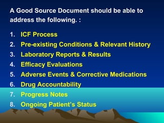 A Good Source Document should be able to
address the following. :
1. ICF Process
2. Pre-existing Conditions & Relevant History
3. Laboratory Reports & Results
4. Efficacy Evaluations
5. Adverse Events & Corrective Medications
6. Drug Accountability
7. Progress Notes
8. Ongoing Patient’s Status
 